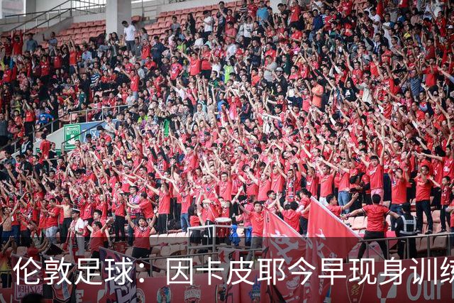 伦敦足球：因卡皮耶今早现身训练场，有望出战埃弗顿