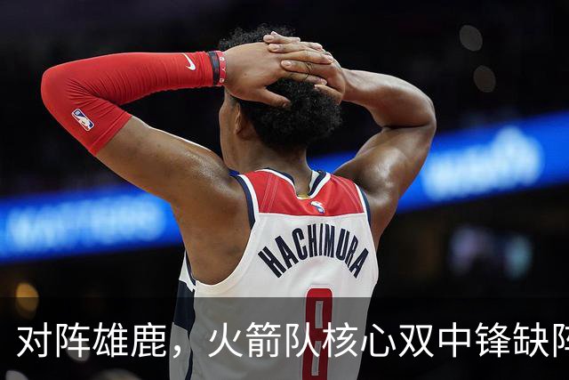 对阵雄鹿，火箭队核心双中锋缺阵！全新双塔上线？一攻一防，已获乌度卡钦点