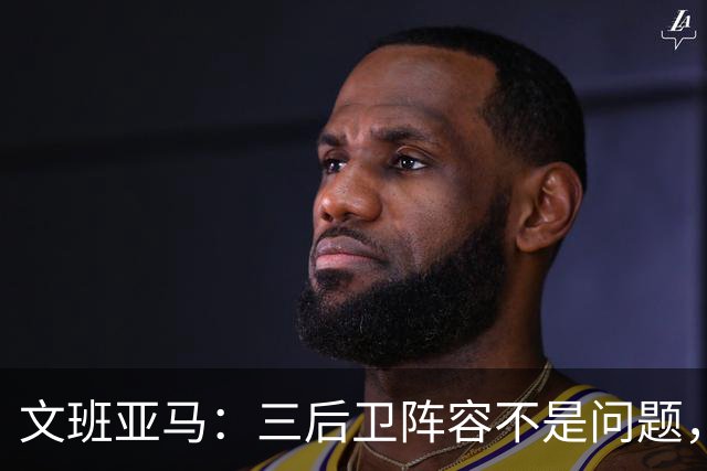 文班亚马：三后卫阵容不是问题，我们很适应
