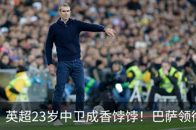 英超23岁中卫成香饽饽！巴萨领衔4大豪门抢他 标价超7000万