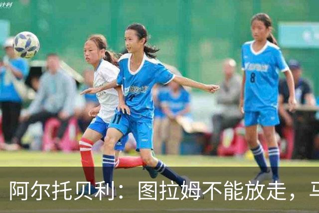 阿尔托贝利：图拉姆不能放走，马洛塔肯定在准备续约