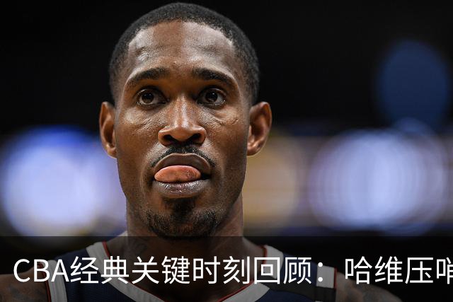 CBA经典关键时刻回顾：哈维压哨决杀，上海1分险胜广东